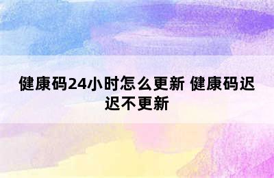 健康码24小时怎么更新 健康码迟迟不更新